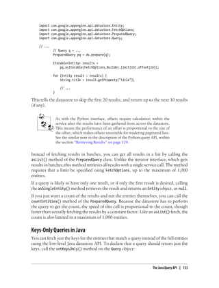 import   com.google.appengine.api.datastore.Entity;
    import   com.google.appengine.api.datastore.FetchOptions;
    import   com.google.appengine.api.datastore.PreparedQuery;
    import   com.google.appengine.api.datastore.Query;

    // ...
              // Query q = ...
              PreparedQuery pq = ds.prepare(q);

              Iterable<Entity> results =
                  pq.asIterable(FetchOptions.Builder.limit(10).offset(20));

              for (Entity result : results) {
                  String title = result.getProperty("title");

                    // ...
              }

This tells the datastore to skip the first 20 results, and return up to the next 10 results
(if any).


                  As with the Python interface, offsets require calculation within the
                  service after the results have been gathered from across the datastore.
                  This means the performance of an offset is proportional to the size of
                  the offset, which makes offsets unsuitable for rendering paginated lists.
                  See the similar note in the description of the Python query API, within
                  the section “Retrieving Results” on page 129.


Instead of fetching results in batches, you can get all results in a list by calling the
asList() method of the PreparedQuery class. Unlike the iterator interface, which gets
results in batches, this method retrieves all results with a single service call. The method
requires that a limit be specified using FetchOptions, up to the maximum of 1,000
entities.
If a query is likely to have only one result, or if only the first result is desired, calling
the asSingleEntity() method retrieves the result and returns an Entity object, or null.
If you just want a count of the results and not the entities themselves, you can call the
countEntities() method of the PreparedQuery. Because the datastore has to perform
the query to get the count, the speed of this call is proportional to the count, though
faster than actually fetching the results by a constant factor. Like an asList() fetch, the
count is also limited to a maximum of 1,000 entities.


Keys-Only Queries in Java
You can fetch just the keys for the entities that match a query instead of the full entities
using the low-level Java datastore API. To declare that a query should return just the
keys, call the setKeysOnly() method on the Query object:



                                                                                The Java Query API | 133
 