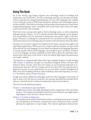 Using This Book
As of this writing, App Engine supports two technology stacks for building web
applications: Java and Python. The Java technology stack lets you develop web appli-
cations using the Java programming language (or most other languages that compile
to Java bytecode or have a JVM-based interpreter) and Java web technologies such as
servlets and JSPs. The Python technology stack provides a fast interpreter for the Python
programming language, and is compatible with several major open source web appli-
cation frameworks such as Django.
This book covers concepts that apply to both technology stacks, as well as important
language-specific subjects. If you’ve already decided which language you’re going to
use, you probably won’t be interested in information that doesn’t apply to that lan-
guage. This poses a challenge for a printed book: how should the text be organized so
information about one technology doesn’t interfere with information about the other?
Foremost, we’ve tried to organize the chapters by the major concepts that apply to all
App Engine applications. Where necessary, chapters split into separate sections to talk
about specifics for each language. In cases where an example in one language illustrates
a concept equally well for other languages, the example is given in Python. If Python
is not your language of choice, hopefully you’ll be able to glean the equivalent infor-
mation from other parts of the book or from the official App Engine documentation
on Google’s website.
The datastore is a large enough subject that it gets multiple chapters to itself. Starting
with Chapter 4, datastore concepts are introduced alongside Python and Java APIs
related to those concepts. Note that we’ve taken an unconventional approach to in-
troducing the datastore APIs by starting with the low-level APIs that map directly to
datastore concepts. In your applications, you are most likely to prefer the higher level
APIs of the data modeling interfaces. Data modeling is discussed separately, in Chap-
ter 7 for Python, and in Chapter 8 for Java.
Google may release additional technology stacks for other languages in the future. If
they’ve done so by the time you read this, the concepts described here should still be
relevant. Check this book’s website for information about future editions.
This book has the following chapters:
Chapter 1, Introducing Google App Engine
   A high-level overview of Google App Engine and its components, tools, and major
   features. This chapter also includes a brief discussion of features you might expect
   App Engine to have but that it doesn’t have yet.
Chapter 2, Creating an Application
   An introductory tutorial for both Python and Java, including instructions on setting
   up a development environment, setting up accounts and domain names, and de-
   ploying the application to App Engine. The tutorial application demonstrates



                                                                               Preface | xv
 