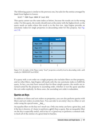 The following query is similar to the previous one, but asks for the entities arranged by
level from highest to lowest:
     SELECT * FROM Player ORDER BY level DESC

This query cannot use the same index as before, because the results are in the wrong
order. For this query, the results should start at the entity with the highest level, so the
query needs an index where this result is in the first row. App Engine provides an
automatic index for single properties in descending order for this purpose. See Fig-
ure 5-8.




Figure 5-8. An index of the Player entity “level” properties sorted by level in descending order, with
results for ORDER BY level DESC



If a query with a sort order on a single property also includes filters on that property,
and no other filters, App Engine still needs only the one automatic index to fulfill the
query. In fact, you may have noticed that for these simple queries, the results are re-
turned sorted by the property in ascending order, whether or not the query specifies
the sort order explicitly. In these cases, the ascending sort order is redundant.


Queries on Keys
In addition to filters and sort orders on properties, you can also perform queries with
filters and sort orders on entity keys. You can refer to an entity’s key in a filter or sort
order using the special name __key__.
An equality filter on the key isn’t much use. Only one entity can have a given key, and
if the key is known, it’s faster to perform a get() than a query. But an inequality filter
on the key is especially useful, and in fact it’s a good way to perform a common task:
to fetch all of the entities of a given kind in batches.


                                                              Automatic Indexes and Simple Queries | 141
 