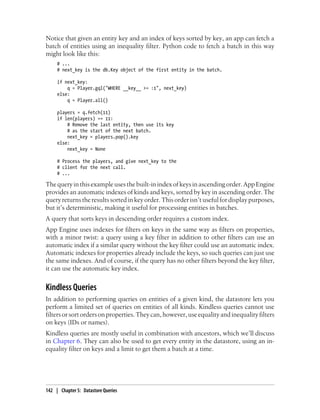 Notice that given an entity key and an index of keys sorted by key, an app can fetch a
batch of entities using an inequality filter. Python code to fetch a batch in this way
might look like this:
     # ...
     # next_key is the db.Key object of the first entity in the batch.

     if next_key:
         q = Player.gql("WHERE __key__ >= :1", next_key)
     else:
         q = Player.all()

     players = q.fetch(11)
     if len(players) == 11:
         # Remove the last entity, then use its key
         # as the start of the next batch.
         next_key = players.pop().key
     else:
         next_key = None

     # Process the players, and give next_key to the
     # client for the next call.
     # ...

The query in this example uses the built-in index of keys in ascending order. App Engine
provides an automatic indexes of kinds and keys, sorted by key in ascending order. The
query returns the results sorted in key order. This order isn’t useful for display purposes,
but it’s deterministic, making it useful for processing entities in batches.
A query that sorts keys in descending order requires a custom index.
App Engine uses indexes for filters on keys in the same way as filters on properties,
with a minor twist: a query using a key filter in addition to other filters can use an
automatic index if a similar query without the key filter could use an automatic index.
Automatic indexes for properties already include the keys, so such queries can just use
the same indexes. And of course, if the query has no other filters beyond the key filter,
it can use the automatic key index.


Kindless Queries
In addition to performing queries on entities of a given kind, the datastore lets you
perform a limited set of queries on entities of all kinds. Kindless queries cannot use
filters or sort orders on properties. They can, however, use equality and inequality filters
on keys (IDs or names).
Kindless queries are mostly useful in combination with ancestors, which we’ll discuss
in Chapter 6. They can also be used to get every entity in the datastore, using an in-
equality filter on keys and a limit to get them a batch at a time.




142 | Chapter 5: Datastore Queries
 