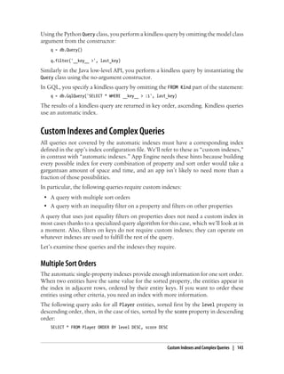 Using the Python Query class, you perform a kindless query by omitting the model class
argument from the constructor:
    q = db.Query()

    q.filter('__key__ >', last_key)

Similarly in the Java low-level API, you perform a kindless query by instantiating the
Query class using the no-argument constructor.
In GQL, you specify a kindless query by omitting the FROM Kind part of the statement:
    q = db.GqlQuery('SELECT * WHERE __key__ > :1', last_key)

The results of a kindless query are returned in key order, ascending. Kindless queries
use an automatic index.


Custom Indexes and Complex Queries
All queries not covered by the automatic indexes must have a corresponding index
defined in the app’s index configuration file. We’ll refer to these as “custom indexes,”
in contrast with “automatic indexes.” App Engine needs these hints because building
every possible index for every combination of property and sort order would take a
gargantuan amount of space and time, and an app isn’t likely to need more than a
fraction of those possibilities.
In particular, the following queries require custom indexes:
 • A query with multiple sort orders
 • A query with an inequality filter on a property and filters on other properties
A query that uses just equality filters on properties does not need a custom index in
most cases thanks to a specialized query algorithm for this case, which we’ll look at in
a moment. Also, filters on keys do not require custom indexes; they can operate on
whatever indexes are used to fulfill the rest of the query.
Let’s examine these queries and the indexes they require.


Multiple Sort Orders
The automatic single-property indexes provide enough information for one sort order.
When two entities have the same value for the sorted property, the entities appear in
the index in adjacent rows, ordered by their entity keys. If you want to order these
entities using other criteria, you need an index with more information.
The following query asks for all Player entities, sorted first by the level property in
descending order, then, in the case of ties, sorted by the score property in descending
order:
    SELECT * FROM Player ORDER BY level DESC, score DESC



                                                       Custom Indexes and Complex Queries | 143
 
