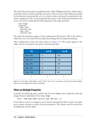 The index this query needs is straightforward: a table of Player entity keys, level values,
and score values, sorted according to the query. This is not one of the indexes provided
by the datastore automatically, so it is a custom index, and must be mentioned in the
index configuration file. If you performed this query in the Python development web
server, the server would add the following lines to the index.yaml file:
     - kind: Player
       properties:
       - name: level
         direction: desc
       - name: score
         direction: desc

The order the properties appear in the configuration file matters. This is the order in
which the rows are sorted: first by level descending, then by score descending.
This configuration creates the index shown in Figure 5-9. The results appear in the
table, and are returned for the query in the desired order.




Figure 5-9. An index of the Player entity “level” and “score” properties, sorted by level descending,
then score descending, then by key ascending



Filters on Multiple Properties
Consider the following query, which asks for every Player with a level less than the
integer 10 and a charclass of the string 'mage':
     SELECT * FROM Player WHERE charclass='mage' AND level < 10

To be able to scan to a contiguous set of results meeting both filter criteria, the index
must contain columns of values for these properties. The entities must be sorted first
by charclass, then by level.




144 | Chapter 5: Datastore Queries
 