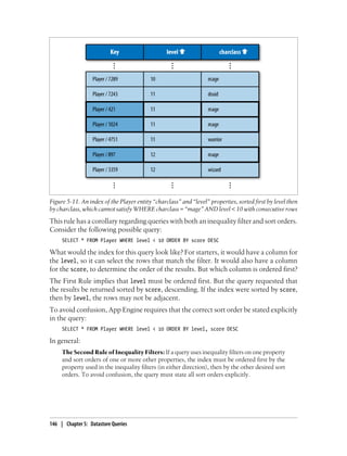 Figure 5-11. An index of the Player entity “charclass” and “level” properties, sorted first by level then
by charclass, which cannot satisfy WHERE charclass = “mage” AND level < 10 with consecutive rows
This rule has a corollary regarding queries with both an inequality filter and sort orders.
Consider the following possible query:
     SELECT * FROM Player WHERE level < 10 ORDER BY score DESC

What would the index for this query look like? For starters, it would have a column for
the level, so it can select the rows that match the filter. It would also have a column
for the score, to determine the order of the results. But which column is ordered first?
The First Rule implies that level must be ordered first. But the query requested that
the results be returned sorted by score, descending. If the index were sorted by score,
then by level, the rows may not be adjacent.
To avoid confusion, App Engine requires that the correct sort order be stated explicitly
in the query:
     SELECT * FROM Player WHERE level < 10 ORDER BY level, score DESC

In general:
     The Second Rule of Inequality Filters: If a query uses inequality filters on one property
     and sort orders of one or more other properties, the index must be ordered first by the
     property used in the inequality filters (in either direction), then by the other desired sort
     orders. To avoid confusion, the query must state all sort orders explicitly.




146 | Chapter 5: Datastore Queries
 