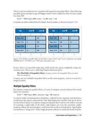 There’s one last implication to consider with regard to inequality filters. The following
possible query attempts to get all Player entities with a level less than 10 and a score
less than 500:
    SELECT * FROM Player WHERE level < 10 AND score < 500

Consider an index ordered first by level, then by score, as shown in Figure 5-12.




Figure 5-12. Neither possible index of the Player entity “level” and “score” properties can satisfy
WHERE level < 10 AND score < 500 with consecutive rows



In fact, there is no possible index that could satisfy this query completely using con-
secutive rows. This is not a valid App Engine datastore query.
    The Third Rule of Inequality Filters: A query cannot use inequality filters on more
    than one property.
A query can use multiple inequality filters on the same property, such as to test for a
range of values.


Multiple Equality Filters
For queries using just equality filters, it’s easy to imagine custom indexes that satisfy
them. For instance:
    SELECT * FROM Player WHERE charclass='mage' AND level=10

A custom index containing these properties, ordered in any sequence and direction,
would meet the query’s requirements. But App Engine has another trick up its sleeve
for this kind of query. For queries using just equality filters and no sort orders, instead
of scanning a single table of all values, App Engine can scan the automatic single-
property indexes for each property, and return the results as it finds them. App Engine
can perform a “merge join” of the single-property indexes to satisfy this kind of query.

                                                             Custom Indexes and Complex Queries | 147
 