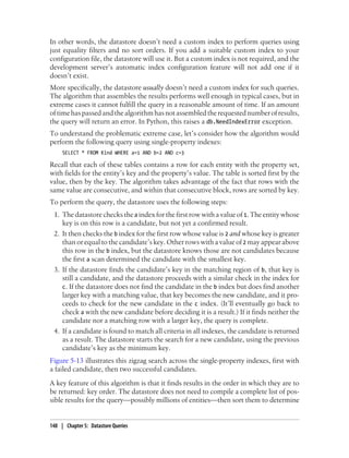 In other words, the datastore doesn’t need a custom index to perform queries using
just equality filters and no sort orders. If you add a suitable custom index to your
configuration file, the datastore will use it. But a custom index is not required, and the
development server’s automatic index configuration feature will not add one if it
doesn’t exist.
More specifically, the datastore usually doesn’t need a custom index for such queries.
The algorithm that assembles the results performs well enough in typical cases, but in
extreme cases it cannot fulfill the query in a reasonable amount of time. If an amount
of time has passed and the algorithm has not assembled the requested number of results,
the query will return an error. In Python, this raises a db.NeedIndexError exception.
To understand the problematic extreme case, let’s consider how the algorithm would
perform the following query using single-property indexes:
     SELECT * FROM Kind WHERE a=1 AND b=2 AND c=3

Recall that each of these tables contains a row for each entity with the property set,
with fields for the entity’s key and the property’s value. The table is sorted first by the
value, then by the key. The algorithm takes advantage of the fact that rows with the
same value are consecutive, and within that consecutive block, rows are sorted by key.
To perform the query, the datastore uses the following steps:
 1. The datastore checks the a index for the first row with a value of 1. The entity whose
    key is on this row is a candidate, but not yet a confirmed result.
 2. It then checks the b index for the first row whose value is 2 and whose key is greater
    than or equal to the candidate’s key. Other rows with a value of 2 may appear above
    this row in the b index, but the datastore knows those are not candidates because
    the first a scan determined the candidate with the smallest key.
 3. If the datastore finds the candidate’s key in the matching region of b, that key is
    still a candidate, and the datastore proceeds with a similar check in the index for
    c. If the datastore does not find the candidate in the b index but does find another
    larger key with a matching value, that key becomes the new candidate, and it pro-
    ceeds to check for the new candidate in the c index. (It’ll eventually go back to
    check a with the new candidate before deciding it is a result.) If it finds neither the
    candidate nor a matching row with a larger key, the query is complete.
 4. If a candidate is found to match all criteria in all indexes, the candidate is returned
    as a result. The datastore starts the search for a new candidate, using the previous
    candidate’s key as the minimum key.
Figure 5-13 illustrates this zigzag search across the single-property indexes, first with
a failed candidate, then two successful candidates.
A key feature of this algorithm is that it finds results in the order in which they are to
be returned: key order. The datastore does not need to compile a complete list of pos-
sible results for the query—possibly millions of entities—then sort them to determine


148 | Chapter 5: Datastore Queries
 