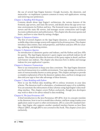 the use of several App Engine features—Google Accounts, the datastore, and
   memcache—to implement a pattern common to many web applications: storing
   and retrieving user preferences.
Chapter 3, Handling Web Requests
   Contains details about App Engine’s architecture, the various features of the
   frontend, app servers, and static file servers, and details about the app server run-
   time environments for Python and Java. The frontend routes requests to the app
   servers and the static file servers, and manages secure connections and Google
   Accounts authentication and authorization. This chapter also discusses quotas and
   limits, and how to raise them by setting a budget.
Chapter 4, Datastore Entities
   The first of several chapters on the App Engine datastore, a strongly consistent
   scalable object data storage system with support for local transactions. This chapter
   introduces data entities, keys and properties, and Python and Java APIs for creat-
   ing, updating, and deleting entities.
Chapter 5, Datastore Queries
   An introduction to datastore queries and indexes, and the Python and Java APIs
   for queries. The App Engine datastore’s query engine uses prebuilt indexes for all
   queries. This chapter describes the features of the query engine in detail, and how
   each feature uses indexes. The chapter also discusses how to define and manage
   indexes for your application’s queries.
Chapter 6, Datastore Transactions
   How to use transactions to keep your data consistent. The App Engine datastore
   uses local transactions in a scalable environment. Your app arranges its entities in
   units of transactionality known as entity groups. This chapter attempts to provide
   a complete explanation of how the datastore updates data, and how to design your
   data and your app to best take advantage of these features.
Chapter 7, Data Modeling with Python
   How to use the Python data modeling API to enforce invariants in your data
   schema. The datastore itself is schemaless, a fundamental aspect of its scalability.
   You can automate the enforcement of data schemas using App Engine’s data mod-
   eling interface. This chapter covers Python exclusively, though Java developers
   may wish to skim it for advice related to data modeling.
Chapter 8, The Java Persistence API
   A brief introduction to the Java Persistence API (JPA), how its concepts translate
   to the datastore, how to use it to model data schemas, and how using it makes your
   application easier to port to other environments. JPA is a Java EE standard inter-
   face. App Engine also supports another standard interface known as Java Data
   Objects (JDO), though JDO is not covered in this book. This chapter covers Java
   exclusively.




xvi | Preface
 