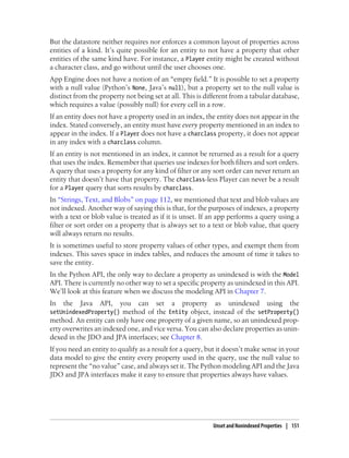 But the datastore neither requires nor enforces a common layout of properties across
entities of a kind. It’s quite possible for an entity to not have a property that other
entities of the same kind have. For instance, a Player entity might be created without
a character class, and go without until the user chooses one.
App Engine does not have a notion of an “empty field.” It is possible to set a property
with a null value (Python’s None, Java’s null), but a property set to the null value is
distinct from the property not being set at all. This is different from a tabular database,
which requires a value (possibly null) for every cell in a row.
If an entity does not have a property used in an index, the entity does not appear in the
index. Stated conversely, an entity must have every property mentioned in an index to
appear in the index. If a Player does not have a charclass property, it does not appear
in any index with a charclass column.
If an entity is not mentioned in an index, it cannot be returned as a result for a query
that uses the index. Remember that queries use indexes for both filters and sort orders.
A query that uses a property for any kind of filter or any sort order can never return an
entity that doesn’t have that property. The charclass-less Player can never be a result
for a Player query that sorts results by charclass.
In “Strings, Text, and Blobs” on page 112, we mentioned that text and blob values are
not indexed. Another way of saying this is that, for the purposes of indexes, a property
with a text or blob value is treated as if it is unset. If an app performs a query using a
filter or sort order on a property that is always set to a text or blob value, that query
will always return no results.
It is sometimes useful to store property values of other types, and exempt them from
indexes. This saves space in index tables, and reduces the amount of time it takes to
save the entity.
In the Python API, the only way to declare a property as unindexed is with the Model
API. There is currently no other way to set a specific property as unindexed in this API.
We’ll look at this feature when we discuss the modeling API in Chapter 7.
In   the   Java   API,   you    can   set   a   property    as   unindexed        using    the
setUnindexedProperty() method of the Entity object, instead of the setProperty()
method. An entity can only have one property of a given name, so an unindexed prop-
erty overwrites an indexed one, and vice versa. You can also declare properties as unin-
dexed in the JDO and JPA interfaces; see Chapter 8.
If you need an entity to qualify as a result for a query, but it doesn’t make sense in your
data model to give the entity every property used in the query, use the null value to
represent the “no value” case, and always set it. The Python modeling API and the Java
JDO and JPA interfaces make it easy to ensure that properties always have values.




                                                           Unset and Nonindexed Properties | 151
 