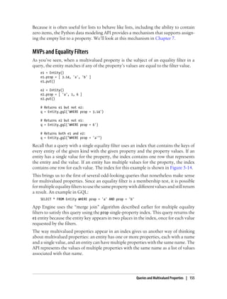 Because it is often useful for lists to behave like lists, including the ability to contain
zero items, the Python data modeling API provides a mechanism that supports assign-
ing the empty list to a property. We’ll look at this mechanism in Chapter 7.


MVPs and Equality Filters
As you’ve seen, when a multivalued property is the subject of an equality filter in a
query, the entity matches if any of the property’s values are equal to the filter value.
    e1 = Entity()
    e1.prop = [ 3.14, 'a', 'b' ]
    e1.put()

    e2 = Entity()
    e2.prop = [ 'a', 1, 6 ]
    e2.put()

    # Returns e1 but not e2:
    q = Entity.gql('WHERE prop = 3.14')

    # Returns e2 but not e1:
    q = Entity.gql('WHERE prop = 6')

    # Returns both e1 and e2:
    q = Entity.gql("WHERE prop = 'a'")

Recall that a query with a single equality filter uses an index that contains the keys of
every entity of the given kind with the given property and the property values. If an
entity has a single value for the property, the index contains one row that represents
the entity and the value. If an entity has multiple values for the property, the index
contains one row for each value. The index for this example is shown in Figure 5-14.
This brings us to the first of several odd-looking queries that nonetheless make sense
for multivalued properties. Since an equality filter is a membership test, it is possible
for multiple equality filters to use the same property with different values and still return
a result. An example in GQL:
    SELECT * FROM Entity WHERE prop = 'a' AND prop = 'b'

App Engine uses the “merge join” algorithm described earlier for multiple equality
filters to satisfy this query using the prop single-property index. This query returns the
e1 entity because the entity key appears in two places in the index, once for each value
requested by the filters.
The way multivalued properties appear in an index gives us another way of thinking
about multivalued properties: an entity has one or more properties, each with a name
and a single value, and an entity can have multiple properties with the same name. The
API represents the values of multiple properties with the same name as a list of values
associated with that name.




                                                           Queries and Multivalued Properties | 155
 