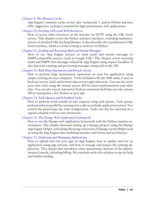 Chapter 9, The Memory Cache
   App Engine’s memory cache service (aka “memcache”), and its Python and Java
   APIs. Aggressive caching is essential for high-performance web applications.
Chapter 10, Fetching URLs and Web Resources
   How to access other resources on the Internet via HTTP using the URL Fetch
   service. This chapter covers the Python and Java interfaces, including implemen-
   tations of standard URL fetching libraries. It also describes the asynchronous URL
   Fetch interface, which as of this writing is exclusive to Python.
Chapter 11, Sending and Receiving Mail and Instant Messages
   How to use App Engine services to send email and instant messages to
   XMPP-compatible services (such as Google Talk). This chapter covers receiving
   email and XMPP chat messages relayed by App Engine using request handlers. It
   also discusses creating and processing messages using tools in the API.
Chapter 12, Bulk Data Operations and Remote Access
   How to perform large maintenance operations on your live application using
   scripts running on your computer. Tools included with the SDK make it easy to
   back up, restore, load, and retrieve data in your app’s datastore. You can also write
   your own tools using the remote access API for data transformations and other
   jobs. You can also run an interactive Python command shell that uses the remote
   API to manipulate a live Python or Java app.
Chapter 13, Task Queues and Scheduled Tasks
   How to perform work outside of user requests using task queues. Task queues
   perform tasks in parallel by running your code on multiple application servers. You
   control the processing rate with configuration. Tasks can also be executed on a
   regular schedule with no user interaction.
Chapter 14, The Django Web Application Framework
   How to use the Django web application framework with the Python runtime en-
   vironment. This chapter discusses setting up a Django project, using the Django
   App Engine Helper, and taking advantage of features of Django via the Helper such
   as using the App Engine data modeling interface with forms and test fixtures.
Chapter 15, Deploying and Managing Applications
   How to upload and run your app on App Engine, how to update and test an
   application using app versions, and how to manage and inspect the running ap-
   plication. This chapter also introduces other maintenance features of the Admin-
   istrator Console, including billing. We conclude with a list of places to go for help
   and further reading.




                                                                            Preface | xvii
 