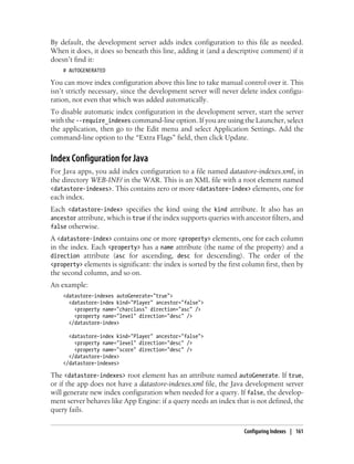 By default, the development server adds index configuration to this file as needed.
When it does, it does so beneath this line, adding it (and a descriptive comment) if it
doesn’t find it:
    # AUTOGENERATED

You can move index configuration above this line to take manual control over it. This
isn’t strictly necessary, since the development server will never delete index configu-
ration, not even that which was added automatically.
To disable automatic index configuration in the development server, start the server
with the --require_indexes command-line option. If you are using the Launcher, select
the application, then go to the Edit menu and select Application Settings. Add the
command-line option to the “Extra Flags” field, then click Update.


Index Configuration for Java
For Java apps, you add index configuration to a file named datastore-indexes.xml, in
the directory WEB-INF/ in the WAR. This is an XML file with a root element named
<datastore-indexes>. This contains zero or more <datastore-index> elements, one for
each index.
Each <datastore-index> specifies the kind using the kind attribute. It also has an
ancestor attribute, which is true if the index supports queries with ancestor filters, and
false otherwise.
A <datastore-index> contains one or more <property> elements, one for each column
in the index. Each <property> has a name attribute (the name of the property) and a
direction attribute (asc for ascending, desc for descending). The order of the
<property> elements is significant: the index is sorted by the first column first, then by
the second column, and so on.
An example:
    <datastore-indexes autoGenerate="true">
      <datastore-index kind="Player" ancestor="false">
        <property name="charclass" direction="asc" />
        <property name="level" direction="desc" />
      </datastore-index>

      <datastore-index kind="Player" ancestor="false">
        <property name="level" direction="desc" />
        <property name="score" direction="desc" />
      </datastore-index>
    </datastore-indexes>

The <datastore-indexes> root element has an attribute named autoGenerate. If true,
or if the app does not have a datastore-indexes.xml file, the Java development server
will generate new index configuration when needed for a query. If false, the develop-
ment server behaves like App Engine: if a query needs an index that is not defined, the
query fails.


                                                                    Configuring Indexes | 161
 