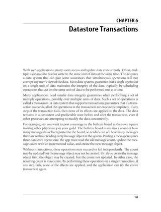 CHAPTER 6
                                   Datastore Transactions




With web applications, many users access and update data concurrently. Often, mul-
tiple users need to read or write to the same unit of data at the same time. This requires
a data system that can give some assurances that simultaneous operations will not
corrupt any user’s view of the data. Most data systems guarantee that a single operation
on a single unit of data maintains the integrity of the data, typically by scheduling
operations that act on the same unit of data to be performed one at a time.
Many applications need similar data integrity guarantees when performing a set of
multiple operations, possibly over multiple units of data. Such a set of operations is
called a transaction. A data system that supports transactions guarantees that if a trans-
action succeeds, all of the operations in the transaction are executed completely. If any
step of the transaction fails, then none of its effects are applied to the data. The data
remains in a consistent and predictable state before and after the transaction, even if
other processes are attempting to modify the data concurrently.
For example, say you want to post a message to the bulletin board in the town square
inviting other players to join your guild. The bulletin board maintains a count of how
many messages have been posted to the board, so readers can see how many messages
there are without reading every message object in the system. Posting a message requires
three datastore operations: the app must read the old message count, update the mes-
sage count with an incremented value, and create the new message object.
Without transactions, these operations may succeed or fail independently. The count
may be updated but the message object may not be created. Or, if you create the message
object first, the object may be created, but the count not updated. In either case, the
resulting count is inaccurate. By performing these operations in a single transaction, if
any step fails, none of the effects are applied, and the application can try the entire
transaction again.




                                                                                       163
 
