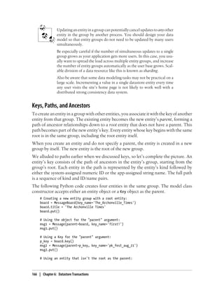 Updating an entity in a group can potentially cancel updates to any other
                 entity in the group by another process. You should design your data
                 model so that entity groups do not need to be updated by many users
                 simultaneously.
                 Be especially careful if the number of simultaneous updates to a single
                 group grows as your application gets more users. In this case, you usu-
                 ally want to spread the load across multiple entity groups, and increase
                 the number of entity groups automatically as the user base grows. Scal-
                 able division of a data resource like this is known as sharding.
                 Also be aware that some data modeling tasks may not be practical on a
                 large scale. Incrementing a value in a single datastore entity every time
                 any user visits the site’s home page is not likely to work well with a
                 distributed strong consistency data system.


Keys, Paths, and Ancestors
To create an entity in a group with other entities, you associate it with the key of another
entity from that group. The existing entity becomes the new entity’s parent, forming a
path of ancestor relationships down to a root entity that does not have a parent. This
path becomes part of the new entity’s key. Every entity whose key begins with the same
root is in the same group, including the root entity itself.
When you create an entity and do not specify a parent, the entity is created in a new
group by itself. The new entity is the root of the new group.
We alluded to paths earlier when we discussed keys, so let’s complete the picture. An
entity’s key consists of the path of ancestors in the entity’s group, starting from the
group’s root. Each entity in the path is represented by the entity’s kind followed by
either the system-assigned numeric ID or the app-assigned string name. The full path
is a sequence of kind and ID/name pairs.
The following Python code creates four entities in the same group. The model class
constructor accepts either an entity object or a Key object as the parent.
     # Creating a new entity group with a root entity:
     board = MessageBoard(key_name='The_Archonville_Times')
     board.title = 'The Archonville Times'
     board.put()

     # Using the object for the "parent" argument:
     msg1 = Message(parent=board, key_name='first!')
     msg1.put()

     # Using a Key for the "parent" argument:
     p_key = board.key()
     msg2 = Message(parent=p_key, key_name='pk_fest_aug_21')
     msg2.put()

     # Using an entity that isn't the root as the parent:



166 | Chapter 6: Datastore Transactions
 