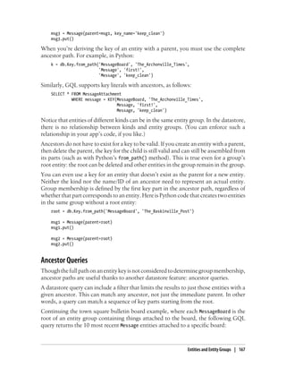 msg3 = Message(parent=msg1, key_name='keep_clean')
    msg3.put()

When you’re deriving the key of an entity with a parent, you must use the complete
ancestor path. For example, in Python:
    k = db.Key.from_path('MessageBoard', 'The_Archonville_Times',
                         'Message', 'first!',
                         'Message', 'keep_clean')

Similarly, GQL supports key literals with ancestors, as follows:
    SELECT * FROM MessageAttachment
             WHERE message = KEY(MessageBoard, 'The_Archonville_Times',
                                 Message, 'first!',
                                 Message, 'keep_clean')

Notice that entities of different kinds can be in the same entity group. In the datastore,
there is no relationship between kinds and entity groups. (You can enforce such a
relationship in your app’s code, if you like.)
Ancestors do not have to exist for a key to be valid. If you create an entity with a parent,
then delete the parent, the key for the child is still valid and can still be assembled from
its parts (such as with Python’s from_path() method). This is true even for a group’s
root entity: the root can be deleted and other entities in the group remain in the group.
You can even use a key for an entity that doesn’t exist as the parent for a new entity.
Neither the kind nor the name/ID of an ancestor need to represent an actual entity.
Group membership is defined by the first key part in the ancestor path, regardless of
whether that part corresponds to an entity. Here is Python code that creates two entities
in the same group without a root entity:
    root = db.Key.from_path('MessageBoard', 'The_Baskinville_Post')

    msg1 = Message(parent=root)
    msg1.put()

    msg2 = Message(parent=root)
    msg2.put()


Ancestor Queries
Though the full path on an entity key is not considered to determine group membership,
ancestor paths are useful thanks to another datastore feature: ancestor queries.
A datastore query can include a filter that limits the results to just those entities with a
given ancestor. This can match any ancestor, not just the immediate parent. In other
words, a query can match a sequence of key parts starting from the root.
Continuing the town square bulletin board example, where each MessageBoard is the
root of an entity group containing things attached to the board, the following GQL
query returns the 10 most recent Message entities attached to a specific board:



                                                                  Entities and Entity Groups | 167
 