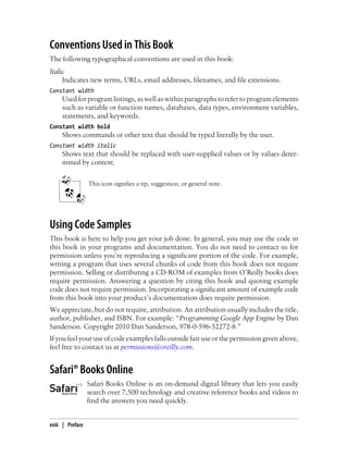 Conventions Used in This Book
The following typographical conventions are used in this book:
Italic
     Indicates new terms, URLs, email addresses, filenames, and file extensions.
Constant width
     Used for program listings, as well as within paragraphs to refer to program elements
     such as variable or function names, databases, data types, environment variables,
     statements, and keywords.
Constant width bold
     Shows commands or other text that should be typed literally by the user.
Constant width italic
     Shows text that should be replaced with user-supplied values or by values deter-
     mined by context.


                  This icon signifies a tip, suggestion, or general note.




Using Code Samples
This book is here to help you get your job done. In general, you may use the code in
this book in your programs and documentation. You do not need to contact us for
permission unless you’re reproducing a significant portion of the code. For example,
writing a program that uses several chunks of code from this book does not require
permission. Selling or distributing a CD-ROM of examples from O’Reilly books does
require permission. Answering a question by citing this book and quoting example
code does not require permission. Incorporating a significant amount of example code
from this book into your product’s documentation does require permission.
We appreciate, but do not require, attribution. An attribution usually includes the title,
author, publisher, and ISBN. For example: “Programming Google App Engine by Dan
Sanderson. Copyright 2010 Dan Sanderson, 978-0-596-52272-8.”
If you feel your use of code examples falls outside fair use or the permission given above,
feel free to contact us at permissions@oreilly.com.


Safari® Books Online
                  Safari Books Online is an on-demand digital library that lets you easily
                  search over 7,500 technology and creative reference books and videos to
                  find the answers you need quickly.


xviii | Preface
 