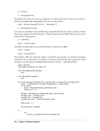 p = Entity()

     e = Entity(parent=p)

The parent key does not have to represent an entity that exists. You can construct a
fake key using db.Key.from_path() and use it as the parent:
     p_key = db.Key.from_path('Entity', 'fake_parent')

     e = Entity(parent=p_key)

You can use methods on the model object to get the key for the entity’s parent, or fetch
the entity’s parent from the datastore. These methods return None if the entity is a root
entity for its entity group.
     p = e.parent()

     p_key = e.parent_key()

Similarly, the Key object can return the Key of its parent, or None:
     e_key = e.key()

     p_key = e_key.parent()

The Python API uses function objects to handle transactions. To perform multiple
operations in a transaction, you define a function that executes the operations, then
you pass it to the run_in_transaction() function (in the ...ext.db module).
     import datetime
     from google.appengine.ext import db

     class MessageBoard(db.Expando):
         pass

     class Message(db.Expando):
         pass

     def create_message_txn(board_name, message_name, message_title, message_text):
         board = db.get(db.Key.from_path('MessageBoard', board_name))
         if not board:
             board = MessageBoard(key_name=board_name)
             board.count = 0

          message = Message(key_name=message_name, parent=board)
          message.title = message_title
          message.text = message_text
          message.post_date = datetime.datetime.now()

          board.count += 1

          db.put([board, message])

     # ...
               try:
                    db.run_in_transaction(create_message_txn,



170 | Chapter 6: Datastore Transactions
 