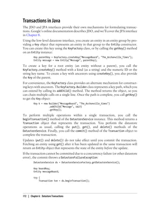 Transactions in Java
The JDO and JPA interfaces provide their own mechanisms for formulating transac-
tions. Google’s online documentation describes JDO, and we’ll cover the JPA interface
in Chapter 8.
Using the low-level datastore interface, you create an entity in an entity group by pro-
viding a Key object that represents an entity in that group to the Entity constructor.
You can create this key using the KeyFactory class, or by calling the getKey() method
on an Entity instance:
          Key parentKey = KeyFactory.createKey("MessageBoard", "The_Archonville_Times");
          Entity message = new Entity("Message", parentKey);

To create a key for a root entity (an entity without a parent), you call the
KeyFactory.createKey() method with a kind (as a string) and the numeric ID or the
string key name. To create a key with ancestors using createKey(), you also provide
the Key of the parent.
For convenience, the KeyFactory class provides an alternate mechanism for construct-
ing keys with ancestors. The KeyFactory.Builder class represents a key path, which you
can extend by calling its addChild() method. The method returns the object, so you
can chain multiple calls on a single line. Once the path is complete, you call getKey()
to get the Key object:
          Key k = new Builder("MessageBoard", "The_Archonville_times")
                      .addChild("Message", 1427)
                      .getKey();

To perform multiple operations within a single transaction, you call the
beginTransaction() method of the DatastoreService instance. This method returns a
Transaction object that represents the transaction. You perform the datastore
operations as usual, calling the put(), get(), and delete() methods of the
DatastoreService. Finally, you call the commit() method of the Transaction object to
complete the transaction.
Updates (put() and delete()) do not take effect until you commit the transaction.
Fetching an entity using get() after it has been updated in the same transaction will
return an Entity object that represents the state of the entity before the update.
If the transaction cannot be committed due to a concurrency failure (or other datastore
error), the commit throws a DatastoreFailureException:
          DatastoreService ds = DatastoreServiceFactory.getDatastoreService();

          Key boardKey;
          Entity messageBoard;

          try {
              Transaction txn = ds.beginTransaction();




172 | Chapter 6: Datastore Transactions
 