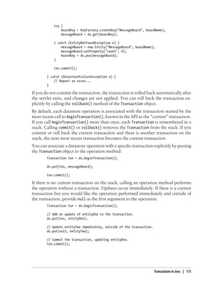 try {
                boardKey = KeyFactory.createKey("MessageBoard", boardName);
                messageBoard = ds.get(boardKey);

            } catch (EntityNotFoundException e) {
                messageBoard = new Entity("MessageBoard", boardName);
                messageBoard.setProperty("count", 0);
                boardKey = ds.put(messageBoard);
            }

            txn.commit();

        } catch (DatastoreFailureException e) {
            // Report an error...
        }

If you do not commit the transaction, the transaction is rolled back automatically after
the servlet exits, and changes are not applied. You can roll back the transaction ex-
plicitly by calling the rollback() method of the Transaction object.
By default, each datastore operation is associated with the transaction started by the
most recent call to beginTransaction(), known in the API as the “current” transaction.
If you call beginTransaction() more than once, each Transaction is remembered in a
stack. Calling commit() or rollback() removes the Transaction from the stack. If you
commit or roll back the current transaction and there is another transaction on the
stack, the next most recent transaction becomes the current transaction.
You can associate a datastore operation with a specific transaction explicitly by passing
the Transaction object to the operation method:
        Transaction txn = ds.beginTransaction();

        ds.put(txn, messageBoard);

        txn.commit();

If there is no current transaction on the stack, calling an operation method performs
the operation without a transaction. Updates occur immediately. If there is a current
transaction but you would like the operation performed immediately and outside of
the transaction, provide null as the first argument to the operation:
        Transaction txn = ds.beginTransaction();

        // Add an update of entityOne to the transaction.
        ds.put(txn, entityOne);

        // Update entityTwo immediately, outside of the transaction.
        ds.put(null, entityTwo);

        // Commit the transaction, updating entityOne.
        txn.commit();




                                                                       Transactions in Java | 173
 