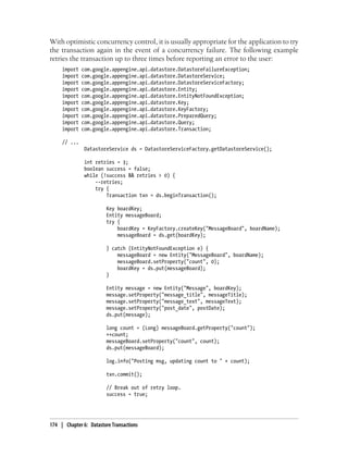 With optimistic concurrency control, it is usually appropriate for the application to try
the transaction again in the event of a concurrency failure. The following example
retries the transaction up to three times before reporting an error to the user:
     import   com.google.appengine.api.datastore.DatastoreFailureException;
     import   com.google.appengine.api.datastore.DatastoreService;
     import   com.google.appengine.api.datastore.DatastoreServiceFactory;
     import   com.google.appengine.api.datastore.Entity;
     import   com.google.appengine.api.datastore.EntityNotFoundException;
     import   com.google.appengine.api.datastore.Key;
     import   com.google.appengine.api.datastore.KeyFactory;
     import   com.google.appengine.api.datastore.PreparedQuery;
     import   com.google.appengine.api.datastore.Query;
     import   com.google.appengine.api.datastore.Transaction;

     // ...
               DatastoreService ds = DatastoreServiceFactory.getDatastoreService();

               int retries = 3;
               boolean success = false;
               while (!success && retries > 0) {
                   --retries;
                   try {
                       Transaction txn = ds.beginTransaction();

                         Key boardKey;
                         Entity messageBoard;
                         try {
                             boardKey = KeyFactory.createKey("MessageBoard", boardName);
                             messageBoard = ds.get(boardKey);

                         } catch (EntityNotFoundException e) {
                             messageBoard = new Entity("MessageBoard", boardName);
                             messageBoard.setProperty("count", 0);
                             boardKey = ds.put(messageBoard);
                         }

                         Entity message = new Entity("Message", boardKey);
                         message.setProperty("message_title", messageTitle);
                         message.setProperty("message_text", messageText);
                         message.setProperty("post_date", postDate);
                         ds.put(message);

                         long count = (Long) messageBoard.getProperty("count");
                         ++count;
                         messageBoard.setProperty("count", count);
                         ds.put(messageBoard);

                         log.info("Posting msg, updating count to " + count);

                         txn.commit();

                         // Break out of retry loop.
                         success = true;




174 | Chapter 6: Datastore Transactions
 