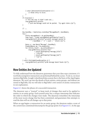 } catch (DatastoreFailureException e) {
                    // Allow retry to occur.
                }
            }
            if (!success) {
                // Tell the user it didn't work out...
                resp.getWriter().println
                    ("<p>A new message could not be posted. Try again later.</p>");
            }

            // ...

            Key boardKey = KeyFactory.createKey("MessageBoard", boardName);
            try {
                Entity messageBoard = ds.get(boardKey);
                long count = (Long) messageBoard.getProperty("count");
                resp.getWriter().println("<p>Latest messages posted to
                       " + boardName + " (" + count + " total):</p>");

                Query q = new Query("Message", boardKey);
                PreparedQuery pq = ds.prepare(q);
                for (Entity result : pq.asIterable()) {
                    resp.getWriter().println("<h3>"
                            + result.getProperty("message_title")
                            + "</h3><p>"
                            + result.getProperty("message_text")
                            + "</p>");
                }
            } catch (EntityNotFoundException e) {
                resp.getWriter().println("<p>No message board found.</p>");
            }



How Entities Are Updated
To fully understand how the datastore guarantees that your data stays consistent, it’s
worth discussing how transactions are performed behind the scenes. To do so, we must
mention BigTable, Google’s distributed data system that is the basis of the App Engine
datastore. We won’t go into the details of how entities, entity groups, and indexes are
stored in BigTable, but we will refer to BigTable’s own notion of atomic transactions
in our explanation.
Figure 6-1 shows the phases of a successful transaction.
The datastore uses a “journal” to keep track of changes that need to be applied to
entities in an entity group. Each journal entry has a unique timestamp that indicates
the order in which the changes were made. The datastore remembers the timestamp
of the most recent change that has been committed, and guarantees that attempts to
read the data will see all changes up to that point.
When an app begins a transaction for an entity group, the datastore makes a note of
the current last-committed timestamp for the group (point A in Figure 6-1). As the app



                                                                How Entities Are Updated | 175
 