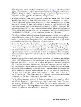 Once the journal entries have been committed (point C in Figure 6-1), the datastore
applies each committed change to the appropriate entity and appropriate indexes, then
marks the change as “applied.” If there are multiple unapplied changes for an entity in
the journal, they are applied in the order they were performed.
Here’s the sneaky bit. If the apply phase fails for whatever reason (hard drive failure,
power outage, meteorite), the committed transaction is still considered successful. If
there are committed but unapplied changes the next time someone performs an oper-
ation on an entity in the entity group (within or without an explicit transaction), the
datastore reruns the apply phase before performing the operation. This ensures that
operations and transactions always see all changes that have been committed prior to
the start of the operation or transaction. The datastore also uses background processes
to roll forward unapplied operations, as well as purge old journal entries.
The roll-forward mechanism also ensures that subsequent operations can see all com-
mitted changes even if the apply phase is still in progress. At the beginning of an op-
eration or transaction, the datastore notes the current time, then waits for all changes
committed prior to that time to be applied before continuing.
Notice that the apply phase does not need to occur inside a BigTable transaction. Be-
cause of this, the datastore can spread multiple entities in the same group across mul-
tiple machines, and can allow an entity group to get arbitrarily large. Only the group’s
last-committed timestamp and journal need to be stored close enough together for a
BigTable transaction. The datastore makes an effort to store entities of the same group
“near” each other for performance reasons, but this does not limit the size or speed of
entity groups.
When an app updates an entity outside of a transaction, the datastore performs the
update using the same transactional mechanism, as if it were a transaction of just one
operation. The datastore assumes that an update performed outside of a transaction is
safe to perform at any time, and will retry the update automatically in the event of a
concurrency failure. If several attempts fail, the datastore throws the concurrency ex-
ception. In contrast, an explicit transaction throws a concurrency exception on the first
failure, because the datastore does not know if it is safe to commit the same changes.
The app must retry the explicit transaction on its own. (The Python API’s
run_in_transaction() function knows how to rerun the function that performs the
transaction, but this occurs as part of the application code.)
The App Engine datastore replicates all data to at least three places in each of at least
two different data centers. An application uses one location as the “master” location,
and replicates data to the others for use during failover or system maintenance. An
update completes when the master location meets the consistency guarantees, and does
not wait for replication to complete before returning.




                                                                How Entities Are Updated | 177
 