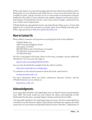 With a subscription, you can read any page and watch any video from our library online.
Read books on your cell phone and mobile devices. Access new titles before they are
available for print, and get exclusive access to manuscripts in development and post
feedback for the authors. Copy and paste code samples, organize your favorites, down-
load chapters, bookmark key sections, create notes, print out pages, and benefit from
tons of other time-saving features.
O’Reilly Media has uploaded this book to the Safari Books Online service. To have full
digital access to this book and others on similar topics from O’Reilly and other pub-
lishers, sign up for free at http://my.safaribooksonline.com.


How to Contact Us
Please address comments and questions concerning this book to the publisher:
    O’Reilly Media, Inc.
    1005 Gravenstein Highway North
    Sebastopol, CA 95472
    800-998-9938 (in the United States or Canada)
    707-829-0515 (international or local)
    707-829-0104 (fax)
We have a web page for this book, where we list errata, examples, and any additional
information. You can access this page at:
    http://oreilly.com/catalog/9780596522728
You can also download the examples from the author’s website:
    http://www.dansanderson.com/appengine
To comment or ask technical questions about this book, send email to:
    bookquestions@oreilly.com
For more information about our books, conferences, Resource Centers, and the
O’Reilly Network, see our website at:
    http://www.oreilly.com


Acknowledgments
I owe a great deal of thanks to the App Engine team, of which I’ve been a proud member
since 2008. This book would not exist without the efforts and leadership of Paul
McDonald, Pete Koomen, and App Engine’s fearless tech lead, Kevin Gibbs.
I am especially indebted to the App Engine datastore team, who have made significant
contributions to the datastore chapters. Ryan Barrett, lead datastore engineer, provided
many hours of conversation and detailed technical review. Max Ross, implementor of


                                                                             Preface | xix
 