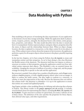 CHAPTER 7
                        Data Modeling with Python




Data modeling is the process of translating the data requirements of your application
to the features of your data storage technology. While the application deals in players,
towns, weapons, potions, and gold, the datastore knows only entities, entity groups,
keys, properties, and indexes. The data model describes how the data is stored and
how it is manipulated. Entities represent players and game objects; properties describe
the status of objects and the relationships between them. When an object changes
location, the data is updated in a transaction, so the object cannot be in two places at
once. When a player wants to know about the weapons in her inventory, the application
performs a query for all weapon objects whose location is the player, possibly requiring
an index.
In the last few chapters, we’ve been using the Python class db.Expando to create and
manipulate entities and their properties. As we’ve been doing it, this class illustrates
the flexible nature of the datastore. The datastore itself does not impose or enforce a
structure on entities or their properties, giving the application control over how indi-
vidual entities represent data objects. This flexibility is also an essential feature for
scalability: changing the structure of millions of records is a large task, and the proper
strategy for doing this is specific to the task and the application.
But structure is needed. Every player has a number of health points, and a Player entity
without a health property, or with a health property whose value is not an integer, is
likely to confuse the battle system. The data ought to conform to a structure, or
schema, to meet the expectations of the code. Because the datastore does not enforce
this schema itself—the datastore is schemaless—it is up to the application to ensure
that entities are created and updated properly.
App Engine includes a data modeling library for defining and enforcing data schemas
in Python. This library resides in the google.appengine.ext.db package. It includes
several related classes for representing data objects, including db.Model, db.Expando and
db.PolyModel. To give structure to entities of a given kind, you create a subclass of one
of these classes. The definition of the class specifies the properties for those objects,
their allowed value types, and other requirements.


                                                                                       183
 
