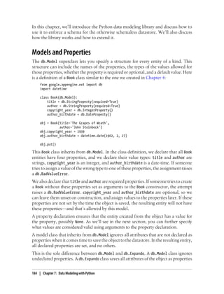 In this chapter, we’ll introduce the Python data modeling library and discuss how to
use it to enforce a schema for the otherwise schemaless datastore. We’ll also discuss
how the library works and how to extend it.


Models and Properties
The db.Model superclass lets you specify a structure for every entity of a kind. This
structure can include the names of the properties, the types of the values allowed for
those properties, whether the property is required or optional, and a default value. Here
is a definition of a Book class similar to the one we created in Chapter 4:
     from google.appengine.ext import db
     import datetime

     class Book(db.Model):
         title = db.StringProperty(required=True)
         author = db.StringProperty(required=True)
         copyright_year = db.IntegerProperty()
         author_birthdate = db.DateProperty()

     obj = Book(title='The Grapes of Wrath',
                author='John Steinbeck')
     obj.copyright_year = 1939
     obj.author_birthdate = datetime.date(1902, 2, 27)

     obj.put()

This Book class inherits from db.Model. In the class definition, we declare that all Book
entities have four properties, and we declare their value types: title and author are
strings, copyright_year is an integer, and author_birthdate is a date-time. If someone
tries to assign a value of the wrong type to one of these properties, the assignment raises
a db.BadValueError.
We also declare that title and author are required properties. If someone tries to create
a Book without these properties set as arguments to the Book constructor, the attempt
raises a db.BadValueError. copyright_year and author_birthdate are optional, so we
can leave them unset on construction, and assign values to the properties later. If these
properties are not set by the time the object is saved, the resulting entity will not have
these properties—and that’s allowed by this model.
A property declaration ensures that the entity created from the object has a value for
the property, possibly None. As we’ll see in the next section, you can further specify
what values are considered valid using arguments to the property declaration.
A model class that inherits from db.Model ignores all attributes that are not declared as
properties when it comes time to save the object to the datastore. In the resulting entity,
all declared properties are set, and no others.
This is the sole difference between db.Model and db.Expando. A db.Model class ignores
undeclared properties. A db.Expando class saves all attributes of the object as properties


184 | Chapter 7: Data Modeling with Python
 