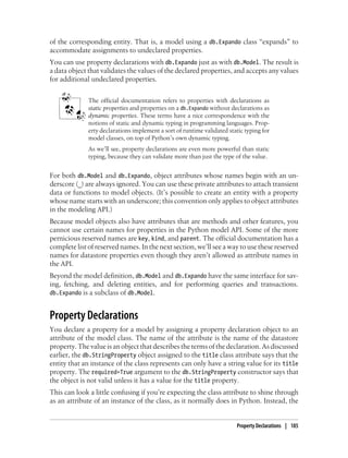 of the corresponding entity. That is, a model using a db.Expando class “expands” to
accommodate assignments to undeclared properties.
You can use property declarations with db.Expando just as with db.Model. The result is
a data object that validates the values of the declared properties, and accepts any values
for additional undeclared properties.


              The official documentation refers to properties with declarations as
              static properties and properties on a db.Expando without declarations as
              dynamic properties. These terms have a nice correspondence with the
              notions of static and dynamic typing in programming languages. Prop-
              erty declarations implement a sort of runtime validated static typing for
              model classes, on top of Python’s own dynamic typing.
              As we’ll see, property declarations are even more powerful than static
              typing, because they can validate more than just the type of the value.


For both db.Model and db.Expando, object attributes whose names begin with an un-
derscore (_) are always ignored. You can use these private attributes to attach transient
data or functions to model objects. (It’s possible to create an entity with a property
whose name starts with an underscore; this convention only applies to object attributes
in the modeling API.)
Because model objects also have attributes that are methods and other features, you
cannot use certain names for properties in the Python model API. Some of the more
pernicious reserved names are key, kind, and parent. The official documentation has a
complete list of reserved names. In the next section, we’ll see a way to use these reserved
names for datastore properties even though they aren’t allowed as attribute names in
the API.
Beyond the model definition, db.Model and db.Expando have the same interface for sav-
ing, fetching, and deleting entities, and for performing queries and transactions.
db.Expando is a subclass of db.Model.


Property Declarations
You declare a property for a model by assigning a property declaration object to an
attribute of the model class. The name of the attribute is the name of the datastore
property. The value is an object that describes the terms of the declaration. As discussed
earlier, the db.StringProperty object assigned to the title class attribute says that the
entity that an instance of the class represents can only have a string value for its title
property. The required=True argument to the db.StringProperty constructor says that
the object is not valid unless it has a value for the title property.
This can look a little confusing if you’re expecting the class attribute to shine through
as an attribute of an instance of the class, as it normally does in Python. Instead, the


                                                                         Property Declarations | 185
 