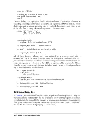 s.song_key = 'C# min'

     # The song_key attribute is stored as the
     # datastore property named 'key'.
     s.put()

You can declare that a property should contain only one of a fixed set of values by
providing a list of possible values as the choices argument. If None is not one of the
choices, this acts as a more restrictive form of required: the property must be set to one
of the valid choices using a keyword argument to the constructor.
     _KEYS = ['C', 'C min', 'C 7',
               'C#', 'C# min', 'C# 7',
               # ...
             ]

     class Song(db.Model):
         song_key = db.StringProperty(choices=_KEYS)

     s = Song(song_key='H min')       # db.BadValueError

     s = Song()    # db.BadValueError, None is not an option

     s = Song(song_key='C# min')       # OK

All of these features validate the value assigned to a property, and raise a
db.BadValueError if the value does not meet the appropriate conditions. For even
greater control over value validation, you can define your own validation function and
assign it to a property declaration as the validator argument. The function should take
the value as an argument, and raise a db.BadValueError (or an exception of your choos-
ing) if the value should not be allowed.
     def is_recent_year(val):
         if val < 1923:
             raise db.BadValueError

     class Book(db.Model):
         copyright_year = db.IntegerProperty(validator=is_recent_year)

     b = Book(copyright_year=1922)           # db.BadValueError

     b = Book(copyright_year=1924)           # OK


Nonindexed Properties
In Chapter 5, we mentioned that you can set properties of an entity in such a way that
they are available on the entity, but are considered unset for the purposes of indexes.
In the Python API, you establish a property as nonindexed using a property declaration.
If the property declaration is given an indexed argument of False, entities created with
that model class will set that property as nonindexed.




188 | Chapter 7: Data Modeling with Python
 
