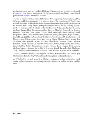 the Java datastore interfaces and the JDO and JPA adapters, wrote major portions of
Chapter 8. Rafe Kaplan, designer of the Python data modeling library, contributed
portions of Chapter 7. My thanks to them.
Thanks to Matthew Blain, Michael Davidson, Alex Gaysinsky, Peter McKenzie, Don
Schwarz, and Jeffrey Scudder for reviewing portions of the book in detail. Thanks also
to Andy Smith for making last-minute improvements to the Django Helper in time to
be included here. Many other App Engine contributors had a hand, directly or indi-
rectly, in making this book what it is: Freeland Abbott, Mike Aizatsky, Ken Ashcraft,
Anthony Baxter, Chris Beckmann, Andrew Bowers, Matthew Brown, Ryan Brown,
Hannah Chen, Lei Chen, Jason Cooper, Mark Dalrymple, Pavni Diwanji, Brad
Fitzpatrick, Alfred Fuller, David Glazer, John Grabowski, Joe Gregorio, Raju Gulabani,
Justin Haugh, Jeff Huber, Kevin Jin, Erik Johnson, Nick Johnson, Mickey Kataria, Scott
Knaster, Marc Kriguer, Alon Levi, Sean Lynch, Gianni Mariani, Mano Marks, Jon
McAlister, Sean McBride, Marzia Niccolai, Alan Noble, Brandon Nutter, Karsten
Petersen, George Pirocanac, Alexander Power, Mike Repass, Toby Reyelts, Fred Sauer,
Jens Scheffler, Robert Schuppenies, Lindsey Simon, John Skidgel, Brett Slatkin,
Graham Spencer, Amanda Surya, David Symonds, Joseph Ternasky, Eric Tholomé,
Troy Trimble, Guido van Rossum, Nicholas Verne, Michael Winton, and Wenbo Zhu.
Thanks also to Dan Morrill, Mark Pilgrim, Steffi Wu, Karen Wickre, Jane Penner, Jon
Murchinson, Tom Stocky, Vic Gundotra, Bill Coughran, and Alan Eustace.
At O’Reilly, I’m eternally grateful to Michael Loukides, who had nothing but good
advice and an astonishing amount of patience for a first-time author. Let’s do another
one!




xx | Preface
 
