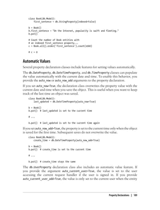 class Book(db.Model):
        first_sentence = db.StringProperty(indexed=False)

    b = Book()
    b.first_sentence = "On the Internet, popularity is swift and fleeting."
    b.put()

    # Count the number of Book entities with
    # an indexed first_sentence property...
    c = Book.all().order('first_sentence').count(1000)

    # c = 0


Automatic Values
Several property declaration classes include features for setting values automatically.
The db.DateProperty, db.DateTimeProperty, and db.TimeProperty classes can populate
the value automatically with the current date and time. To enable this behavior, you
provide the auto_now or auto_now_add arguments to the property declaration.
If you set auto_now=True, the declaration class overwrites the property value with the
current date and time when you save the object. This is useful when you want to keep
track of the last time an object was saved.
    class Book(db.Model):
        last_updated = db.DateTimeProperty(auto_now=True)

    b = Book()
    b.put() # last_updated is set to the current time

    # ...

    b.put()   # last_updated is set to the current time again

If you set auto_now_add=True, the property is set to the current time only when the object
is saved for the first time. Subsequent saves do not overwrite the value.
    class Book(db.Model):
        create_time = db.DateTimeProperty(auto_now_add=True)

    b = Book()
    b.put() # create_time is set to the current time

    # ...

    b.put()   # create_time stays the same

The db.UserProperty declaration class also includes an automatic value feature. If
you provide the argument auto_current_user=True, the value is set to the user
accessing the current request handler if the user is signed in. If you provide
auto_current_user_add=True, the value is only set to the current user when the entity




                                                                   Property Declarations | 189
 