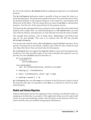 list. To avoid confusion, db.Expando disallows assigning an empty list to an undeclared
property.
The db.ListProperty declaration makes it possible to keep an empty list value on a
multivalued property. The declaration interprets the state of an entity that doesn’t have
the declared property as the property being set to the empty list, and maintains that
distinction on the object. This also means that you cannot assign None to a declared list
property—but this isn’t of the expected type for the property anyway.
The datastore does distinguish between a property with a single value and a multivalued
property with a single value. An undeclared property on a db.Expando object can store
a list with one element, and represent it as a list value the next time the entity is loaded.
The example above declares a list of string values. (basestring is the Python base
type for str and unicode.) This case is so common that the API also provides
db.StringListProperty.
You can provide a default value to db.ListProperty using the default argument. If you
specify a nonempty list as the default, a shallow copy of the list value is made for each
new object that doesn’t have an initial value for the property.
db.ListProperty does not support the required validator, since every list property tech-
nically has a list value (possibly empty). If you wish to disallow the empty list, you can
provide your own validator function that does so:
    def is_not_empty(lst):
        if len(lst) == 0:
            raise db.BadValueError

    class Book(db.Model):
        tags = db.ListProperty(basestring, validator=is_not_empty)

    b = Book(tags=[])   # db.BadValueError

    b = Book()   # db.BadValueError, default "tags" is empty

    b = Book(tags=['awesome'])   #   OK

db.ListProperty does not allow None as an element in the list because it doesn’t match
the required value type. It is possible to store None as an element in a list for an unde-
clared property.


Models and Schema Migration
Property declarations prevent the application from creating an invalid data object, or
assigning an invalid value to a property. If the application always uses the same model
classes to create and manipulate entities, then all entities in the datastore will be con-
sistent with the rules you establish using property declarations.




                                                                     Property Declarations | 191
 
