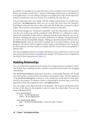 In real life, it is possible for an entity that does not fit a model to exist in the datastore.
When you change a model class—and you will change model classes in the lifetime of
your application—you are making a change to your application code, not the datastore.
Entities created from a previous version of a model stay the way they are.
If an existing entity does not comply with the validity requirements of a model class,
you’ll get a db.BadValueError when you try to fetch the entity from the datastore.
Fetching an entity gets the entity’s data, then calls the model class constructor with its
values. This executes each property’s validation routines on the data.
Some model changes are “backward compatible” such that old entities can be loaded
into the new model class and be considered valid. Whether it is sufficient to make a
backward-compatible change without updating existing entities depends on your ap-
plication. Changing the type of a property declaration or adding a required property
are almost always incompatible changes. Adding an optional property will not cause a
db.BadValueError when an old entity is loaded, but if you have indexes on the new
property, old entities will not appear in those indexes (and therefore won’t be results
for those queries) until the entities are loaded and then saved with the new property’s
default value.
The most straightforward way to migrate old entities to new schemas is to write a script
that queries all of the entities and applies the changes. We’ll discuss how to implement
this kind of batch operation in Chapter 12.


Modeling Relationships
You can model relationships between entities by storing entity keys as property values.
The Python data modeling interface includes several powerful features for managing
relationships.
The db.ReferenceProperty declaration describes a relationship between one model
class and another. It stores the key of an entity as the property value. The first argument
to the db.ReferenceProperty constructor is the model class of the kind of entity refer-
enced by the property. If someone creates a relationship to an entity that is not of the
appropriate kind, the assignment raises a db.BadValueError.
You can assign a data object directly to the property. The property declaration stores
the key of the object as the property’s value to create the relationship. You can also
assign a db.Key directly.
     class Book(db.Model):
         title = db.StringProperty()
         author = db.StringProperty()

     class BookReview(db.Model):
         book = db.ReferenceProperty(Book, collection_name='reviews')

     b = Book()



192 | Chapter 7: Data Modeling with Python
 