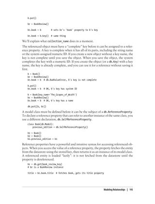 b.put()

    br = BookReview()

    br.book = b         # sets br's 'book' property to b's key

    br.book = b.key()   # same thing

We’ll explain what collection_name does in a moment.
The referenced object must have a “complete” key before it can be assigned to a refer-
ence property. A key is complete when it has all of its parts, including the string name
or the system-assigned numeric ID. If you create a new object without a key name, the
key is not complete until you save the object. When you save the object, the system
completes the key with a numeric ID. If you create the object (or a db.Key) with a key
name, the key is already complete, and you can use it for a reference without saving it
first.
    b = Book()
    br = BookReview()
    br.book = b # db.BadValueError, b's key is not complete

    b.put()
    br.book = b   # OK, b's key has system ID

    b = Book(key_name='The_Grapes_of_Wrath')
    br = BookReview()
    br.book = b # OK, b's key has a name

    db.put([b, br])

A model class must be defined before it can be the subject of a db.ReferenceProperty.
To declare a reference property that can refer to another instance of the same class, you
use a different declaration, db.SelfReferenceProperty.
    class Book(db.Model):
        previous_edition = db.SelfReferenceProperty()

    b1 = Book()
    b2 = Book()
    b2.previous_edition = b1

Reference properties have a powerful and intuitive syntax for accessing referenced ob-
jects. When you access the value of a reference property, the property fetches the entity
from the datastore using the stored key, then returns it as an instance of its model class.
A referenced entity is loaded “lazily”: it is not fetched from the datastore until the
property is dereferenced.
    br = db.get(book_review_key)
    # br is a BookReview instance

    title = br.book.title   # fetches book, gets its title property




                                                                   Modeling Relationships | 193
 