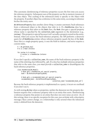 This automatic dereferencing of reference properties occurs the first time you access
the reference property. Subsequent uses of the property use the in-memory instance of
the data object. This caching of the referenced entity is specific to the object with
the property. If another object has a reference to the same entity, accessing its reference
fetches the entity anew.
db.ReferenceProperty does another clever thing: it creates automatic back-references
from a referenced object to the objects that refer to it. If a BookReview class has a
reference property that refers to the Book class, the Book class gets a special property
whose name is specified by the collection_name argument to the declaration (e.g.,
reviews). This property is special because it isn’t actually a property stored on the entity.
Instead, when you access the back-reference property, the API performs a datastore
query for all BookReview entities whose reference property equals the key of the Book.
Since this is a single-property query, it uses the built-in indexes, and never requires a
custom index.
     b = db.get(book_key)
     # b is a Book instance

     for review in b.reviews:
         # review is a BookReview instance
         # ...

If you don’t specify a collection_name, the name of the back-reference property is the
name of the referring class followed by _set. If a class has multiple reference properties
that refer to the same class, you must provide a collection_name to disambiguate the
back-reference properties.
     class BookReview(db.Model):
          # Book gets a BookReview_set special property.
          book = db.ReferenceProperty(Book)

           # Book gets a recommended_book_set special property.
           recommended_book = db.ReferenceProperty(Book,
                                                   collection_name='recommended_book_set')

Because the back-reference property is implemented as a query, it incurs no overhead
if you don’t use it.
As with storing db.Key values as properties, neither the datastore nor the property dec-
laration requires that a reference property refer to an entity that exists. Dereferencing
a reference property that points to an entity that does not exist raises an error. (As of
this writing, there is no specific exception for this case, just an Error with a descriptive
message.) Keys cannot change, so a relationship is only severed when the referenced
entity is deleted from the datastore.




194 | Chapter 7: Data Modeling with Python
 