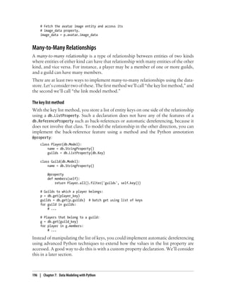# Fetch the avatar image entity and access its
     # image_data property.
     image_data = p.avatar.image_data


Many-to-Many Relationships
A many-to-many relationship is a type of relationship between entities of two kinds
where entities of either kind can have that relationship with many entities of the other
kind, and vice versa. For instance, a player may be a member of one or more guilds,
and a guild can have many members.
There are at least two ways to implement many-to-many relationships using the data-
store. Let’s consider two of these. The first method we’ll call “the key list method,” and
the second we’ll call “the link model method.”

The key list method
With the key list method, you store a list of entity keys on one side of the relationship
using a db.ListProperty. Such a declaration does not have any of the features of a
db.ReferenceProperty such as back-references or automatic dereferencing, because it
does not involve that class. To model the relationship in the other direction, you can
implement the back-reference feature using a method and the Python annotation
@property:
     class Player(db.Model):
         name = db.StringProperty()
         guilds = db.ListProperty(db.Key)

     class Guild(db.Model):
         name = db.StringProperty()

          @property
          def members(self):
              return Player.all().filter('guilds', self.key())

     # Guilds to which a player belongs:
     p = db.get(player_key)
     guilds = db.get(p.guilds) # batch get using list of keys
     for guild in guilds:
         # ...

     # Players that belong to a guild:
     g = db.get(guild_key)
     for player in g.members:
         # ...

Instead of manipulating the list of keys, you could implement automatic dereferencing
using advanced Python techniques to extend how the values in the list property are
accessed. A good way to do this is with a custom property declaration. We’ll consider
this in a later section.



196 | Chapter 7: Data Modeling with Python
 