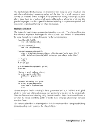 The key list method is best suited for situations where there are fewer objects on one
side of the relationship than on the other, and the short list is small enough to store
directly on an entity. In this example, many players each belong to a few guilds; each
player has a short list of guilds, while each guild may have a long list of players. We
put the list property on the Player side of the relationship to keep the entity small, and
use queries to produce the long list when it is needed.

The link model method
The link model method represents each relationship as an entity. The relationship entity
has reference properties pointing to the related classes. You traverse the relationship
by going through the relationship entity via the back-references.
    class Player(db.Model):
        name = db.StringProperty()

    class Guild(db.Model):
        name = db.StringProperty()

    class GuildMembership(db.Model):
        player = db.ReferenceProperty(Player, collection_name='guild_memberships')
        guild = db.ReferenceProperty(Guild, collection_name='player_memberships')

    p = Player()
    g = Guild()
    db.put([p, g])

    gm = GuildMembership(player=p, guild=g)
    db.put(gm)

    # Guilds to which a player belongs:
    for gm in p.guild_memberships:
        guild_name = gm.guild.name
        # ...

    # Players that belong to a guild:
    for gm in g.player_memberships:
        player_name = gm.player.name
        # ...

This technique is similar to how you’d use “join tables” in a SQL database. It’s a good
choice if either side of the relationship may get too large to store on the entity itself.
You can also use the relationship entity to store metadata about the relationship (such
as when the player joined the guild), or model more complex relationships between
multiple classes.
The link model method is more expensive than the key list method. It requires fetching
the relationship entity to access the related object.




                                                                  Modeling Relationships | 197
 