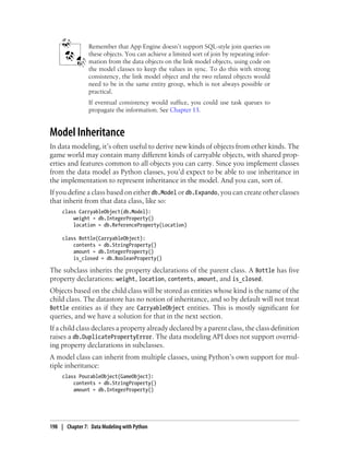 Remember that App Engine doesn’t support SQL-style join queries on
                these objects. You can achieve a limited sort of join by repeating infor-
                mation from the data objects on the link model objects, using code on
                the model classes to keep the values in sync. To do this with strong
                consistency, the link model object and the two related objects would
                need to be in the same entity group, which is not always possible or
                practical.
                If eventual consistency would suffice, you could use task queues to
                propagate the information. See Chapter 13.


Model Inheritance
In data modeling, it’s often useful to derive new kinds of objects from other kinds. The
game world may contain many different kinds of carryable objects, with shared prop-
erties and features common to all objects you can carry. Since you implement classes
from the data model as Python classes, you’d expect to be able to use inheritance in
the implementation to represent inheritance in the model. And you can, sort of.
If you define a class based on either db.Model or db.Expando, you can create other classes
that inherit from that data class, like so:
     class CarryableObject(db.Model):
         weight = db.IntegerProperty()
         location = db.ReferenceProperty(Location)

     class Bottle(CarryableObject):
         contents = db.StringProperty()
         amount = db.IntegerProperty()
         is_closed = db.BooleanProperty()

The subclass inherits the property declarations of the parent class. A Bottle has five
property declarations: weight, location, contents, amount, and is_closed.
Objects based on the child class will be stored as entities whose kind is the name of the
child class. The datastore has no notion of inheritance, and so by default will not treat
Bottle entities as if they are CarryableObject entities. This is mostly significant for
queries, and we have a solution for that in the next section.
If a child class declares a property already declared by a parent class, the class definition
raises a db.DuplicatePropertyError. The data modeling API does not support overrid-
ing property declarations in subclasses.
A model class can inherit from multiple classes, using Python’s own support for mul-
tiple inheritance:
     class PourableObject(GameObject):
         contents = db.StringProperty()
         amount = db.IntegerProperty()




198 | Chapter 7: Data Modeling with Python
 