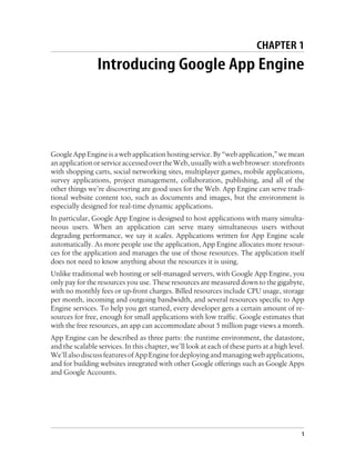 CHAPTER 1
                 Introducing Google App Engine




Google App Engine is a web application hosting service. By “web application,” we mean
an application or service accessed over the Web, usually with a web browser: storefronts
with shopping carts, social networking sites, multiplayer games, mobile applications,
survey applications, project management, collaboration, publishing, and all of the
other things we’re discovering are good uses for the Web. App Engine can serve tradi-
tional website content too, such as documents and images, but the environment is
especially designed for real-time dynamic applications.
In particular, Google App Engine is designed to host applications with many simulta-
neous users. When an application can serve many simultaneous users without
degrading performance, we say it scales. Applications written for App Engine scale
automatically. As more people use the application, App Engine allocates more resour-
ces for the application and manages the use of those resources. The application itself
does not need to know anything about the resources it is using.
Unlike traditional web hosting or self-managed servers, with Google App Engine, you
only pay for the resources you use. These resources are measured down to the gigabyte,
with no monthly fees or up-front charges. Billed resources include CPU usage, storage
per month, incoming and outgoing bandwidth, and several resources specific to App
Engine services. To help you get started, every developer gets a certain amount of re-
sources for free, enough for small applications with low traffic. Google estimates that
with the free resources, an app can accommodate about 5 million page views a month.
App Engine can be described as three parts: the runtime environment, the datastore,
and the scalable services. In this chapter, we’ll look at each of these parts at a high level.
We’ll also discuss features of App Engine for deploying and managing web applications,
and for building websites integrated with other Google offerings such as Google Apps
and Google Accounts.




                                                                                             1
 