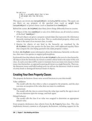 for obj in q:
         # obj is a carryable object that is here
         # and weighs more than 100 kilos.
         # ...

This query can return any CarryableObject, including Bottle entities. The query can
use filters on any property of the specified class (such as weight from
CarryableObject) or parent classes (such as location from GameObject).
Behind the scenes, db.PolyModel does three clever things differently from its cousins:
 • Objects of the class GameObject or any of its child classes are all stored as entities
   of the kind 'GameObject'.
 • All such objects are given a property named class that represents the inheritance
   hierarchy starting from the root class. This is a multivalued property, where each
   value is the name of an ancestor class, in order.
 • Queries for objects of any kind in the hierarchy are translated by the
   db.PolyModel class into queries for the base class, with additional equality filters
   that compare the class being queried to the class property’s values.
In short, db.PolyModel stores information about the inheritance hierarchy on the enti-
ties, then uses it for queries to support polymorphism.
Each model class that inherits directly from db.PolyModel is the root of a class hierarchy.
All objects from the hierarchy are stored as entities whose kind is the name of the root
class. As such, your data will be easier to maintain if you use many root classes to form
many class hierarchies, as opposed to putting all classes in a single hierarchy. That way,
the datastore viewer and bulk loading tools can still use the datastore’s built-in notion
of entity kinds to distinguish between kinds of objects.


Creating Your Own Property Classes
The property declaration classes serve several functions in your data model:
Value validation
    The model calls the class when a value is assigned to the property, and the class
    can raise an exception if the value does not meet its conditions.
Type conversion
    The model calls the class to convert from the value type used by the app to one of
    the core datastore types for storage, and back again.
Default behavior
    The model calls the class if no value was assigned to determine an appropriate
    default value.
Every property declaration class inherits from the db.Property base class. This class
implements features common to all property declarations, including support for the


200 | Chapter 7: Data Modeling with Python
 