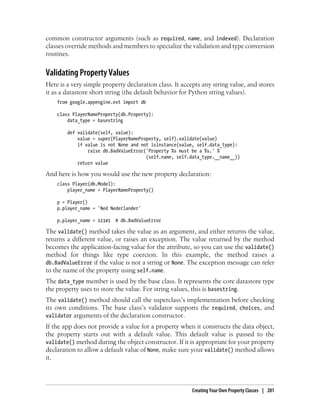 common constructor arguments (such as required, name, and indexed). Declaration
classes override methods and members to specialize the validation and type conversion
routines.


Validating Property Values
Here is a very simple property declaration class. It accepts any string value, and stores
it as a datastore short string (the default behavior for Python string values).
    from google.appengine.ext import db

    class PlayerNameProperty(db.Property):
        data_type = basestring

        def validate(self, value):
            value = super(PlayerNameProperty, self).validate(value)
            if value is not None and not isinstance(value, self.data_type):
                raise db.BadValueError('Property %s must be a %s.' %
                                       (self.name, self.data_type.__name__))
            return value

And here is how you would use the new property declaration:
    class Player(db.Model):
        player_name = PlayerNameProperty()

    p = Player()
    p.player_name = 'Ned Nederlander'

    p.player_name = 12345   # db.BadValueError

The validate() method takes the value as an argument, and either returns the value,
returns a different value, or raises an exception. The value returned by the method
becomes the application-facing value for the attribute, so you can use the validate()
method for things like type coercion. In this example, the method raises a
db.BadValueError if the value is not a string or None. The exception message can refer
to the name of the property using self.name.
The data_type member is used by the base class. It represents the core datastore type
the property uses to store the value. For string values, this is basestring.
The validate() method should call the superclass’s implementation before checking
its own conditions. The base class’s validator supports the required, choices, and
validator arguments of the declaration constructor.
If the app does not provide a value for a property when it constructs the data object,
the property starts out with a default value. This default value is passed to the
validate() method during the object constructor. If it is appropriate for your property
declaration to allow a default value of None, make sure your validate() method allows
it.




                                                         Creating Your Own Property Classes | 201
 