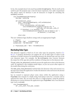 So far, this example doesn’t do much beyond db.StringProperty. This by itself can be
useful to give the property type a class for future expansion. Let’s add a requirement
that player names be between 6 and 30 characters in length by extending the
validate() method:
     class PlayerNameProperty(db.Property):
         data_type = basestring

          def validate(self, value):
              value = super(PlayerNameProperty, self).validate(value)
              if value is not None:
                  if not isinstance(value, self.data_type):
                      raise db.BadValueError('Property %s must be a %s.' %
                                             (self.name, self.data_type.__name__))
                  if (len(value) < 6 or len(value) > 30):
                      raise db.BadValueError(('Property %s must be between 6 and ' +
                                              '30 characters.') % self.name)

              return value

The new validation logic disallows strings with an inappropriate length:
     p = Player()
     p.player_name = 'Ned'    # db.BadValueError
     p.player_name = 'Ned Nederlander'    # OK

     p = Player(player_name = 'Ned')         # db.BadValueError


Marshaling Value Types
The datastore supports a fixed set of core value types for properties, listed in Ta-
ble 4-1. A property declaration can support the use of other types of values in the
attributes of model instances by marshaling between the desired type and one of the
core datastore types. For example, the db.ListProperty class converts between
the empty list of the app side and the condition of being unset on the datastore side.
The get_value_for_datastore() method converts the application value to the datastore
value. Its argument is the complete model object, so you can access other aspects of
the model when doing the conversion.
The make_value_from_datastore() method takes the datastore value and converts it to
the type to be used in the application. It takes the datastore value and returns the desired
object attribute value.
Say we wanted to represent player name values within the application using a
PlayerName class instead of a simple string. Each player name has a surname and an
optional first name. We can store this value as a single property, using the property
declaration to convert between the application type (PlayerName) and a core datastore
type (such as unicode).
     class PlayerName(object):
         def __init__(self, first_name, surname):



202 | Chapter 7: Data Modeling with Python
 