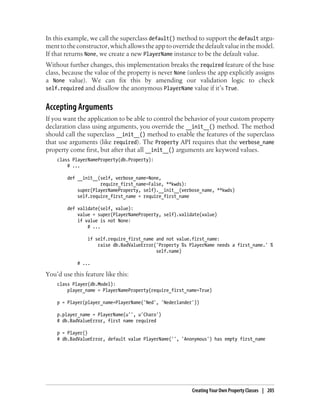 In this example, we call the superclass default() method to support the default argu-
ment to the constructor, which allows the app to override the default value in the model.
If that returns None, we create a new PlayerName instance to be the default value.
Without further changes, this implementation breaks the required feature of the base
class, because the value of the property is never None (unless the app explicitly assigns
a None value). We can fix this by amending our validation logic to check
self.required and disallow the anonymous PlayerName value if it’s True.


Accepting Arguments
If you want the application to be able to control the behavior of your custom property
declaration class using arguments, you override the __init__() method. The method
should call the superclass __init__() method to enable the features of the superclass
that use arguments (like required). The Property API requires that the verbose_name
property come first, but after that all __init__() arguments are keyword values.
    class PlayerNameProperty(db.Property):
        # ...

        def __init__(self, verbose_name=None,
                     require_first_name=False, **kwds):
            super(PlayerNameProperty, self).__init__(verbose_name, **kwds)
            self.require_first_name = require_first_name

        def validate(self, value):
            value = super(PlayerNameProperty, self).validate(value)
            if value is not None:
                # ...

                if self.require_first_name and not value.first_name:
                    raise db.BadValueError('Property %s PlayerName needs a first_name.' %
                                           self.name)

            # ...

You’d use this feature like this:
    class Player(db.Model):
        player_name = PlayerNameProperty(require_first_name=True)

    p = Player(player_name=PlayerName('Ned', 'Nederlander'))

    p.player_name = PlayerName(u'', u'Charo')
    # db.BadValueError, first name required

    p = Player()
    # db.BadValueError, default value PlayerName('', 'Anonymous') has empty first_name




                                                         Creating Your Own Property Classes | 205
 