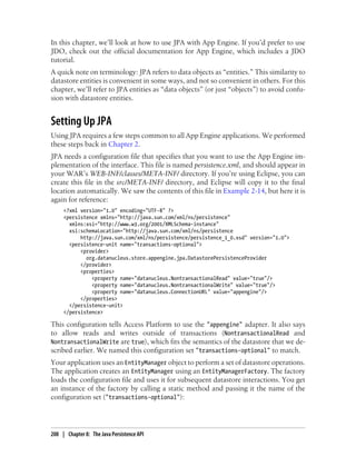 In this chapter, we’ll look at how to use JPA with App Engine. If you’d prefer to use
JDO, check out the official documentation for App Engine, which includes a JDO
tutorial.
A quick note on terminology: JPA refers to data objects as “entities.” This similarity to
datastore entities is convenient in some ways, and not so convenient in others. For this
chapter, we’ll refer to JPA entities as “data objects” (or just “objects”) to avoid confu-
sion with datastore entities.


Setting Up JPA
Using JPA requires a few steps common to all App Engine applications. We performed
these steps back in Chapter 2.
JPA needs a configuration file that specifies that you want to use the App Engine im-
plementation of the interface. This file is named persistence.xml, and should appear in
your WAR’s WEB-INF/classes/META-INF/ directory. If you’re using Eclipse, you can
create this file in the src/META-INF/ directory, and Eclipse will copy it to the final
location automatically. We saw the contents of this file in Example 2-14, but here it is
again for reference:
     <?xml version="1.0" encoding="UTF-8" ?>
     <persistence xmlns="http://java.sun.com/xml/ns/persistence"
       xmlns:xsi="http://www.w3.org/2001/XMLSchema-instance"
       xsi:schemaLocation="http://java.sun.com/xml/ns/persistence
           http://java.sun.com/xml/ns/persistence/persistence_1_0.xsd" version="1.0">
       <persistence-unit name="transactions-optional">
           <provider>
             org.datanucleus.store.appengine.jpa.DatastorePersistenceProvider
           </provider>
           <properties>
               <property name="datanucleus.NontransactionalRead" value="true"/>
               <property name="datanucleus.NontransactionalWrite" value="true"/>
               <property name="datanucleus.ConnectionURL" value="appengine"/>
           </properties>
       </persistence-unit>
     </persistence>

This configuration tells Access Platform to use the "appengine" adapter. It also says
to allow reads and writes outside of transactions (NontransactionalRead and
NontransactionalWrite are true), which fits the semantics of the datastore that we de-
scribed earlier. We named this configuration set "transactions-optional" to match.
Your application uses an EntityManager object to perform a set of datastore operations.
The application creates an EntityManager using an EntityManagerFactory. The factory
loads the configuration file and uses it for subsequent datastore interactions. You get
an instance of the factory by calling a static method and passing it the name of the
configuration set ("transactions-optional"):




208 | Chapter 8: The Java Persistence API
 