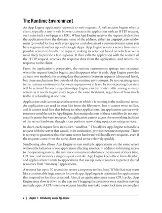 The Runtime Environment
An App Engine application responds to web requests. A web request begins when a
client, typically a user’s web browser, contacts the application with an HTTP request,
such as to fetch a web page at a URL. When App Engine receives the request, it identifies
the application from the domain name of the address, either an .appspot.com subdo-
main (provided for free with every app) or a subdomain of a custom domain name you
have registered and set up with Google Apps. App Engine selects a server from many
possible servers to handle the request, making its selection based on which server is
most likely to provide a fast response. It then calls the application with the content of
the HTTP request, receives the response data from the application, and returns the
response to the client.
From the application’s perspective, the runtime environment springs into existence
when the request handler begins, and disappears when it ends. App Engine provides
at least two methods for storing data that persists between requests (discussed later),
but these mechanisms live outside of the runtime environment. By not retaining state
in the runtime environment between requests—or at least, by not expecting that state
will be retained between requests—App Engine can distribute traffic among as many
servers as it needs to give every request the same treatment, regardless of how much
traffic it is handling at one time.
Application code cannot access the server on which it is running in the traditional sense.
An application can read its own files from the filesystem, but it cannot write to files,
and it cannot read files that belong to other applications. An application can see envi-
ronment variables set by App Engine, but manipulations of these variables do not nec-
essarily persist between requests. An application cannot access the networking facilities
of the server hardware, though it can perform networking operations using services.
In short, each request lives in its own “sandbox.” This allows App Engine to handle a
request with the server that would, in its estimation, provide the fastest response. There
is no way to guarantee that the same server hardware will handle two requests, even if
the requests come from the same client and arrive relatively quickly.
Sandboxing also allows App Engine to run multiple applications on the same server
without the behavior of one application affecting another. In addition to limiting access
to the operating system, the runtime environment also limits the amount of clock time,
CPU use, and memory a single request can take. App Engine keeps these limits flexible,
and applies stricter limits to applications that use up more resources to protect shared
resources from “runaway” applications.
A request has up to 30 seconds to return a response to the client. While that may seem
like a comfortably large amount for a web app, App Engine is optimized for applications
that respond in less than a second. Also, if an application uses many CPU cycles, App
Engine may slow it down so the app isn’t hogging the processor on a machine serving
multiple apps. A CPU-intensive request handler may take more clock time to complete


2 | Chapter 1: Introducing Google App Engine
 