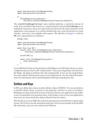 import javax.persistence.EntityManagerFactory;
    import javax.persistence.Persistence;

    // ...
        EntityManagerFactory emfInstance =
            Persistence.createEntityManagerFactory("transactions-optional");

The createEntityManagerFactory() static method performs a nontrivial amount of
work. You can think of the factory as a connection pool, and each EntityManager as an
individual connection. Since you only need one factory for the entire existence of the
application, a best practice is to call the method only once, store the factory in a static
member, and reuse it for multiple web requests. We did this in Chapter 2 with the
EMF class, repeated here for reference:
    package clock;

    import javax.persistence.EntityManagerFactory;
    import javax.persistence.Persistence;

    public final class EMF {
        private static final EntityManagerFactory emfInstance =
              Persistence.createEntityManagerFactory("transactions-optional");

        private EMF() {}

        public static EntityManagerFactory get() {
            return emfInstance;
        }
    }

Access Platform hooks up the persistence plumbing to your JPA data classes in a post-
compilation process that it calls “enhancement.” If you are using Eclipse with the Goo-
gle Plugin, the plug-in performs this step automatically. If you are not using Eclipse,
you must add the enhancement step to your build process. See the official documen-
tation for information about performing this build step using Apache Ant.


Entities and Keys
In JPA, you define data classes as plain old Java objects (POJOs). You use annotations
to tell JPA which classes to persist to the datastore, and how to store its members.
Defining your data exclusively in terms of the Java classes your application uses makes
it easy to manipulate your persistent data. It also makes it easy to test your application,
since you can create mock data objects directly from the classes.
JPA also lets you use an XML file instead of annotations to describe how to persist data
classes. We’ll only cover the annotation style here, but if you are familiar with the XML
file mechanism, you can use it with Access Platform.




                                                                        Entities and Keys | 209
 