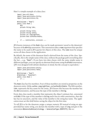 Here’s a simple example of a data class:
     import java.util.Date;
     import javax.persistence.Entity;
     import javax.persistence.Id;

     @Entity(name = "Book")
     public class Book {
         @Id
         private String isbn;

          private   String title;
          private   String author;
          private   int copyrightYear;
          private   Date authorBirthdate;

          // ... constructors, accessors ...
     }

JPA knows instances of the Book class can be made persistent (saved to the datastore)
because of the @Entity annotation. This annotation takes a name argument that specifies
the name to be used in JPA queries for objects of this class. The name must be unique
across all data classes in the application.
By default, the name of the datastore kind is derived from the name of the class. Spe-
cifically, this is the simple name of the class, without the package path (everything after
the last ., e.g., "Book"). If you have two data classes with the same simple name in
different packages, you can specify an alternate kind name using the @Table annotation.
(JPA was designed with tabular databases in mind, but the concept is equivalent.)
     import javax.persistence.Entity;
     import javax.persistence.Table;

     @Entity(name = "Book")
     @Table(name = "BookItem")
     public class Book {
         // ...
     }

The Book class has five members. Four of these members are stored as properties on the
datastore entity: title, author, copyrightYear, and authorBirthdate. The fifth member,
isbn, represents the key name for the entity. JPA knows this because the member has
the @Id annotation, and because the type of the member is String.
Every data class needs a member that represents the object’s primary key, annotated
with @Id. If the type of this member is String and it has no other annotations, then the
key has no ancestors, and the value of the member is the string key name. The appli-
cation must set this field before saving the object for the first time.
To tell JPA to let the datastore assign a unique numeric ID instead of using an app-
provided key name string, you declare the member with a type of Long and give it the
annotation @GeneratedValue(strategy = GenerationType.IDENTITY), like so:



210 | Chapter 8: The Java Persistence API
 