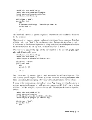 import   javax.persistence.Entity;
    import   javax.persistence.GeneratedValue;
    import   javax.persistence.GenerationType;
    import   javax.persistence.Id;

    @Entity(name = "Book")
    public class Book {
        @Id
        @GeneratedValue(strategy = GenerationType.IDENTITY)
        private Long id;

        // ...
    }

The member is set with the system-assigned ID when the object is saved to the datastore
for the first time.
These simple key member types are sufficient for entities without ancestors. Together
with the entity kind ("Book"), the member represents the complete key of a root entity.
If an instance of the class may represent an entity with ancestors, the key member must
be able to represent the full key path. There are two ways to do this.
One way is to declare the type of the key member to be the com.google.appen
gine.api.datastore.Key class:
    import javax.persistence.Entity;
    import javax.persistence.Id;
    import com.google.appengine.api.datastore.Key;

    @Entity(name = "Book")
    public class Book {
        @Id
        private Key id;

        // ...
    }

You can use this key member type to create a complete Key with a string name. You
can also use system-assigned numeric IDs with ancestors by using the @Generated
Value annotation, then assigning a Key value with neither the name nor the ID set.
If you’d prefer not to create a dependency on an App Engine–specific class, there is
another way to implement a key with ancestors: declare the ID field’s type as String
and use a DataNucleus JPA extension that encodes the complete key as a string value,
like so:
    import   javax.persistence.Entity;
    import   javax.persistence.Id;
    import   org.datanucleus.jpa.annotations.Extension;
    import   com.google.appengine.api.datastore.Key;

    @Entity(name = "Book")
    public class Book {
        @Id



                                                                    Entities and Keys | 211
 