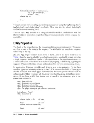 @Extension(vendorName = "datanucleus",
                     key = "gae.encoded-pk",
                     value = "true")
          private Key id;

          // ...
     }

You can convert between a Key and a string-encoded key using the KeyFactory class’s
keyToString() and stringToKey() methods. (Note that the Key class’s toString()
method returns something else.)
You can use a Key ID field or a string-encoded ID field in combination with the
@GeneratedValue annotation to produce keys with ancestors and system-assigned nu-
meric IDs.


Entity Properties
The fields of the object become the properties of the corresponding entity. The name
of a field is used as the name of the property. The @Id field is not stored as a property
value, only as the key.
JPA and App Engine support many types of fields. Any of the types mentioned in
Table 4-1 can be used as a field type. A field can contain a serializable object, stored as
a single property. A field can also be a collection of one of the core datastore types or
a serializable class, to be stored as a multivalued property. Additionally, App Engine
supports JPA embedded data objects and relationships between entities using fields.
In some cases, JPA must be told which fields to save to the datastore. For the Java
standard types (such as Long or String or Date), JPA assumes that fields of those types
should be saved. For other types, especially the datastore-specific classes such as
datastore.ShortBlob, you must tell JPA to save the field by giving it the @Basic anno-
tation. If you have a field that should not be saved to the datastore, give it the
@Transient annotation.
     import   java.util.List;
     import   javax.persistence.Basic;
     import   javax.persistence.Id;
     import   javax.persistence.Transient;
     import   com.google.appengine.api.datastore.ShortBlob;

     @Entity(name = "Book")
     public class Book {
         // ...

          private String title;             // saved

          @Basic                   // saved
          private ShortBlob coverIcon;

          @Basic                            // saved



212 | Chapter 8: The Java Persistence API
 