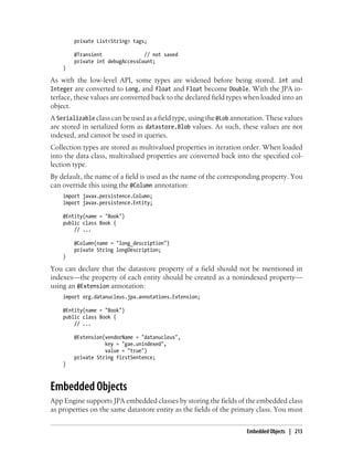 private List<String> tags;

        @Transient               // not saved
        private int debugAccessCount;
    }

As with the low-level API, some types are widened before being stored. int and
Integer are converted to Long, and float and Float become Double. With the JPA in-
terface, these values are converted back to the declared field types when loaded into an
object.
A Serializable class can be used as a field type, using the @Lob annotation. These values
are stored in serialized form as datastore.Blob values. As such, these values are not
indexed, and cannot be used in queries.
Collection types are stored as multivalued properties in iteration order. When loaded
into the data class, multivalued properties are converted back into the specified col-
lection type.
By default, the name of a field is used as the name of the corresponding property. You
can override this using the @Column annotation:
    import javax.persistence.Column;
    import javax.persistence.Entity;

    @Entity(name = "Book")
    public class Book {
        // ...

        @Column(name = "long_description")
        private String longDescription;
    }

You can declare that the datastore property of a field should not be mentioned in
indexes—the property of each entity should be created as a nonindexed property—
using an @Extension annotation:
    import org.datanucleus.jpa.annotations.Extension;

    @Entity(name = "Book")
    public class Book {
        // ...

        @Extension(vendorName = "datanucleus",
                   key = "gae.unindexed",
                   value = "true")
        private String firstSentence;
    }



Embedded Objects
App Engine supports JPA embedded classes by storing the fields of the embedded class
as properties on the same datastore entity as the fields of the primary class. You must


                                                                     Embedded Objects | 213
 